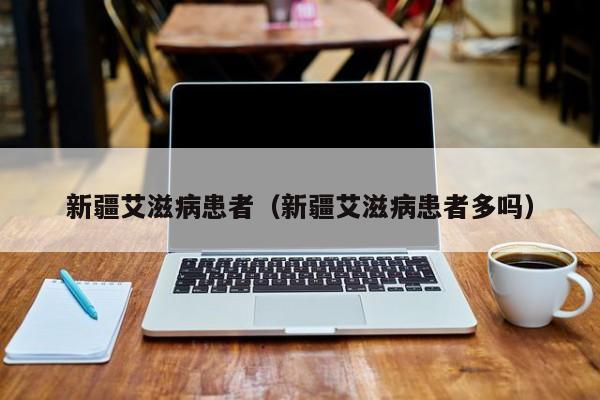 新疆艾滋病患者（新疆艾滋病患者多吗）