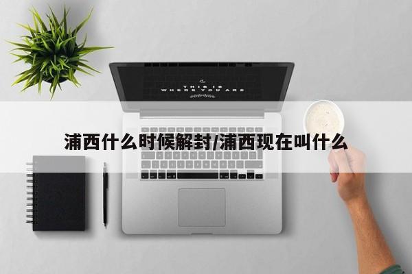 浦西什么时候解封/浦西现在叫什么