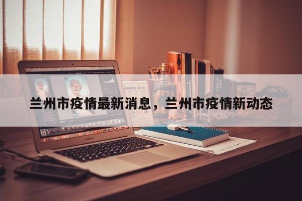 兰州市疫情最新消息，兰州市疫情新动态