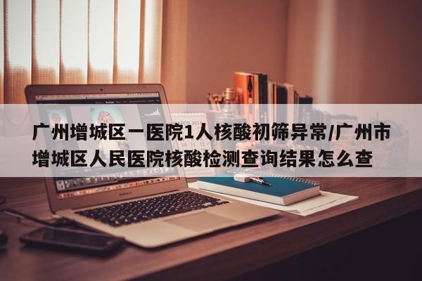 广州增城区一医院1人核酸初筛异常/广州市增城区人民医院核酸检测查询结果怎么查