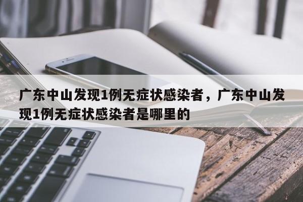 广东中山发现1例无症状感染者，广东中山发现1例无症状感染者是哪里的
