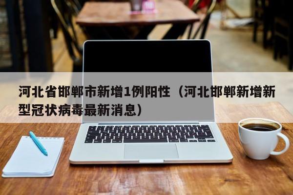 河北省邯郸市新增1例阳性（河北邯郸新增新型冠状病毒最新消息）