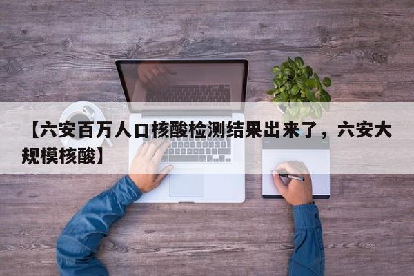 【六安百万人口核酸检测结果出来了，六安大规模核酸】