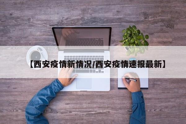 【西安疫情新情况/西安疫情速报最新】