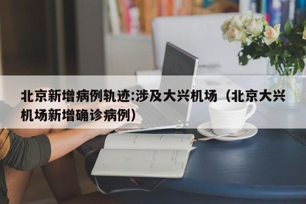 北京新增病例轨迹:涉及大兴机场（北京大兴机场新增确诊病例）