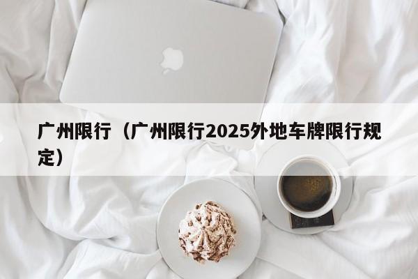 广州限行（广州限行2025外地车牌限行规定）
