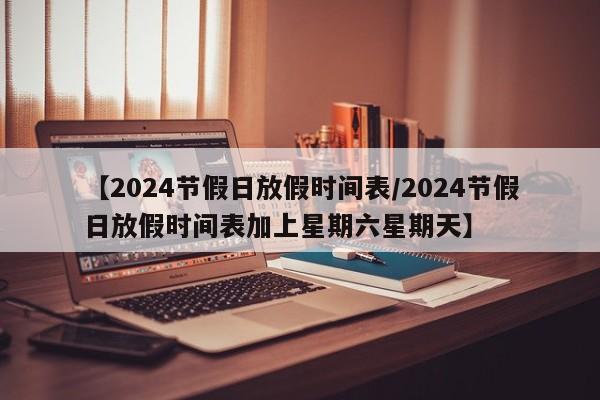 【2024节假日放假时间表/2024节假日放假时间表加上星期六星期天】