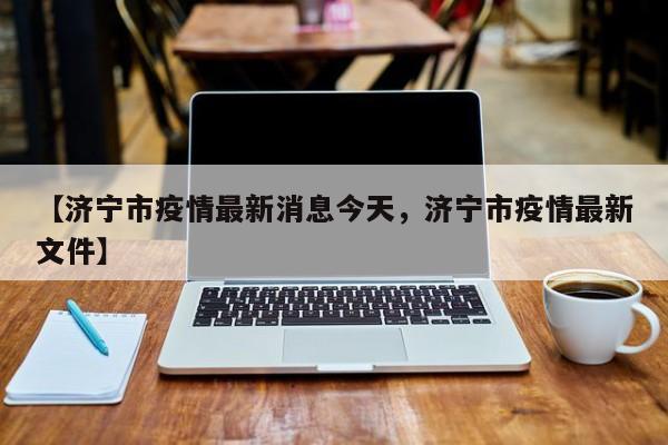 【济宁市疫情最新消息今天，济宁市疫情最新文件】