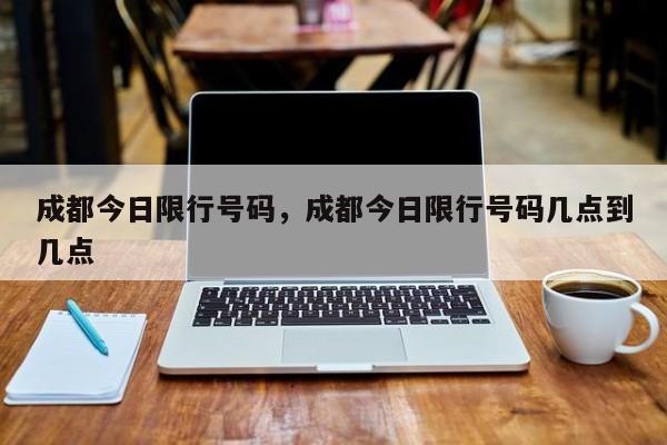 成都今日限行号码，成都今日限行号码几点到几点