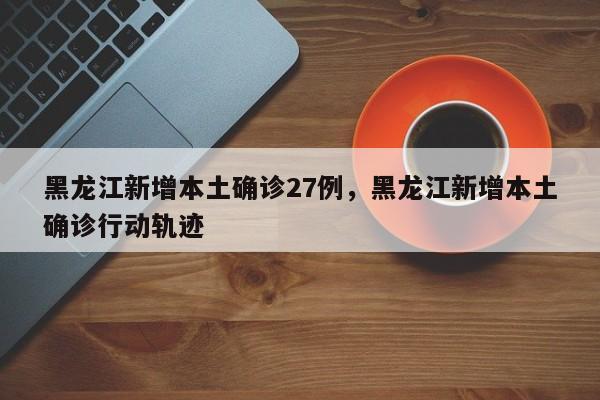 黑龙江新增本土确诊27例，黑龙江新增本土确诊行动轨迹