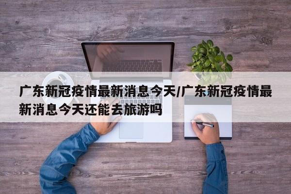 广东新冠疫情最新消息今天/广东新冠疫情最新消息今天还能去旅游吗