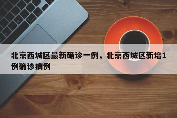 北京西城区最新确诊一例，北京西城区新增1例确诊病例