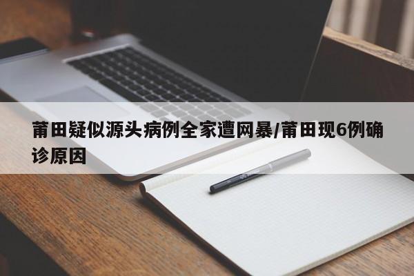 莆田疑似源头病例全家遭网暴/莆田现6例确诊原因