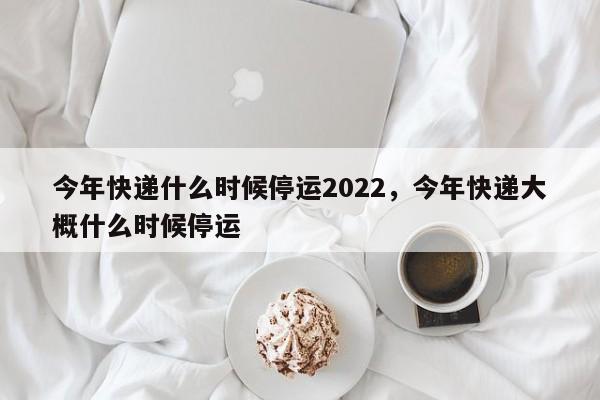 今年快递什么时候停运2022，今年快递大概什么时候停运