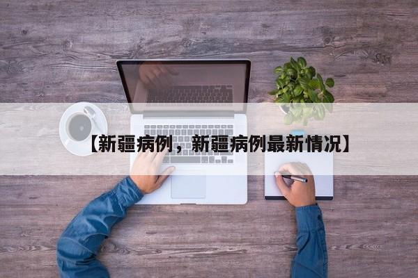 【新疆病例，新疆病例最新情况】