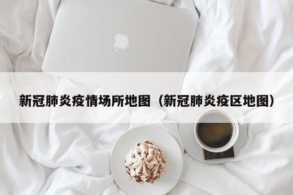 新冠肺炎疫情场所地图（新冠肺炎疫区地图）