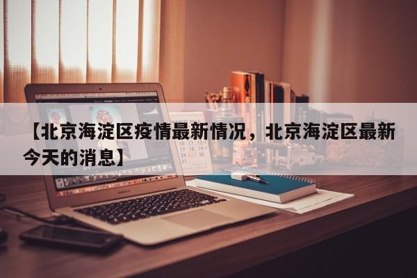 【北京海淀区疫情最新情况，北京海淀区最新今天的消息】