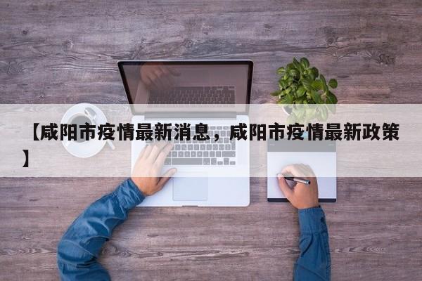 【咸阳市疫情最新消息，咸阳市疫情最新政策】