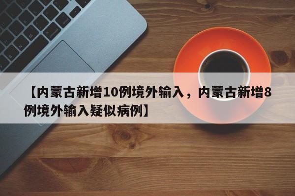 【内蒙古新增10例境外输入，内蒙古新增8例境外输入疑似病例】
