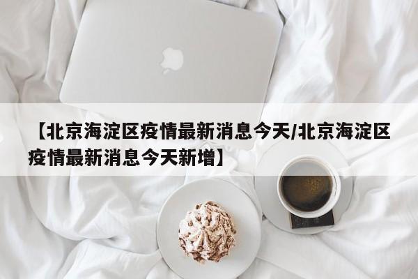 【北京海淀区疫情最新消息今天/北京海淀区疫情最新消息今天新增】