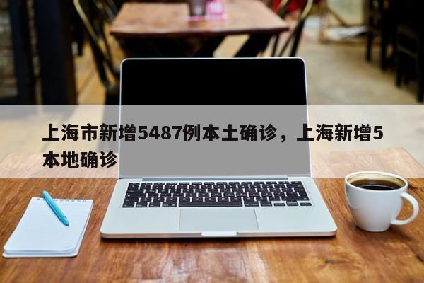 上海市新增5487例本土确诊，上海新增5本地确诊