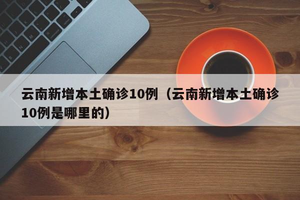 云南新增本土确诊10例（云南新增本土确诊10例是哪里的）