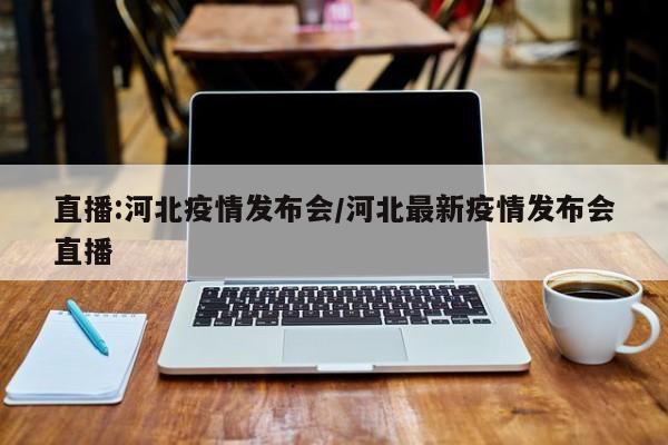 直播:河北疫情发布会/河北最新疫情发布会直播