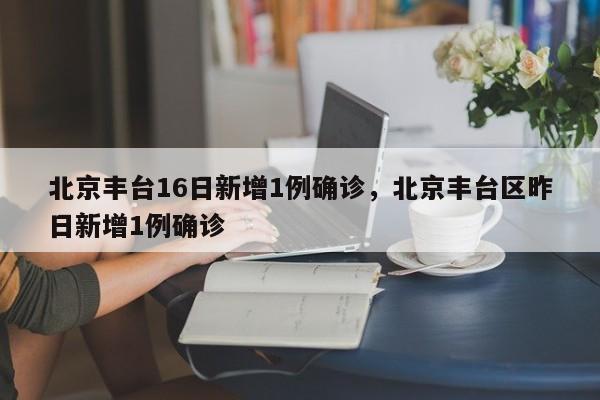 北京丰台16日新增1例确诊，北京丰台区昨日新增1例确诊