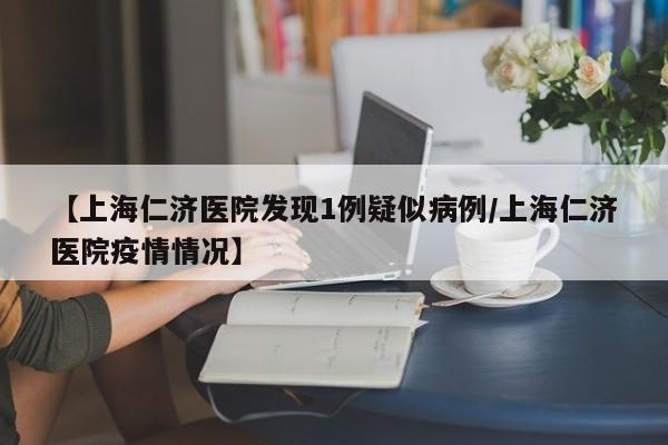 【上海仁济医院发现1例疑似病例/上海仁济医院疫情情况】