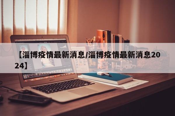 【淄博疫情最新消息/淄博疫情最新消息2024】