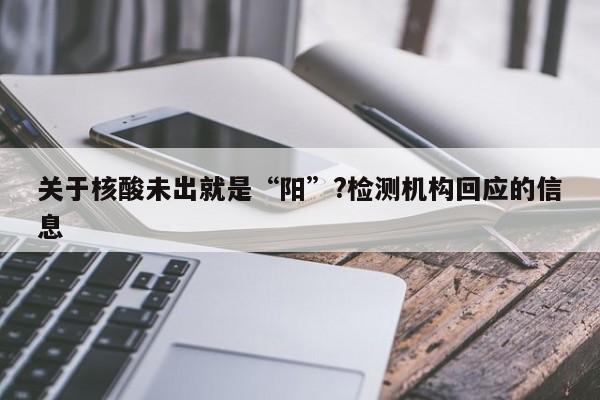 关于核酸未出就是“阳”?检测机构回应的信息