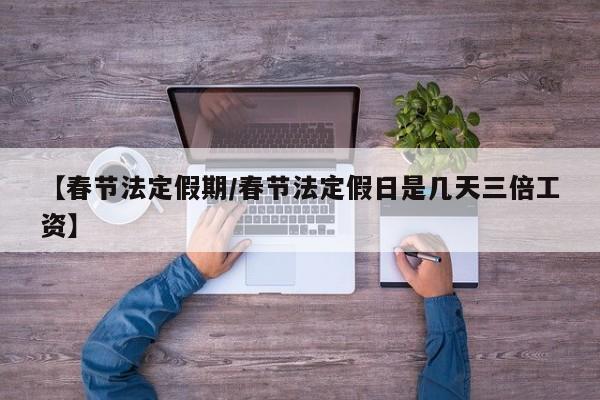 【春节法定假期/春节法定假日是几天三倍工资】