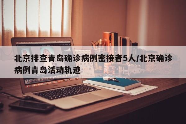 北京排查青岛确诊病例密接者5人/北京确诊病例青岛活动轨迹