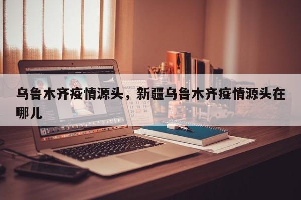 乌鲁木齐疫情源头，新疆乌鲁木齐疫情源头在哪儿