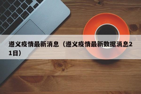 遵义疫情最新消息（遵义疫情最新数据消息21日）