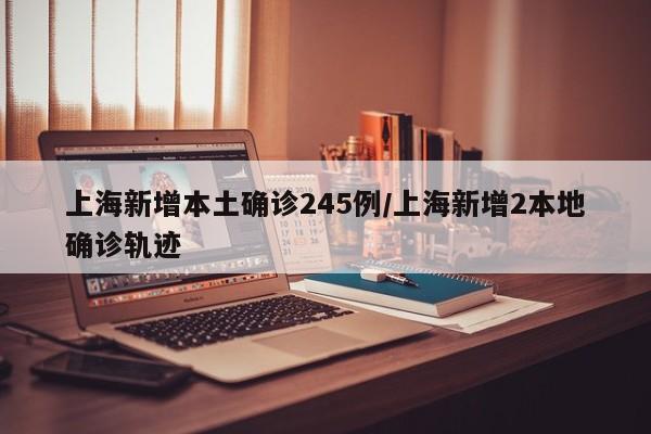 上海新增本土确诊245例/上海新增2本地确诊轨迹