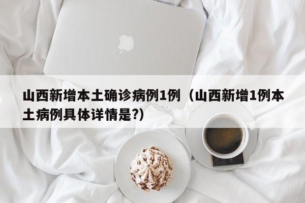 山西新增本土确诊病例1例（山西新增1例本土病例具体详情是?）