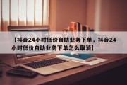 【抖音24小时低价自助业务下单，抖音24小时低价自助业务下单怎么取消】