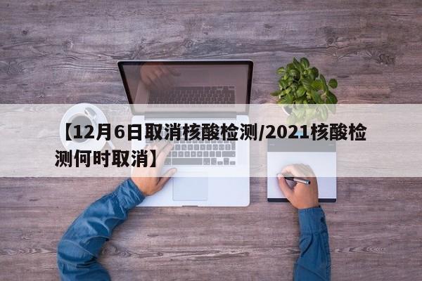 【12月6日取消核酸检测/2021核酸检测何时取消】
